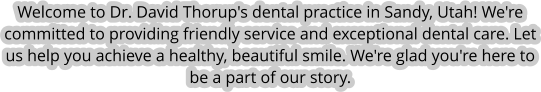 Welcome to Dr. David Thorup's dental practice in Sandy, Utah! We're committed to providing friendly service and exceptional dental care. Let us help you achieve a healthy, beautiful smile. We're glad you're here to be a part of our story.